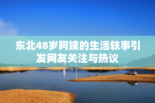 东北48岁阿姨的生活轶事引发网友关注与热议