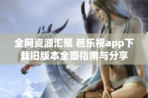 全网资源汇聚 芭乐视app下载旧版本全面指南与分享