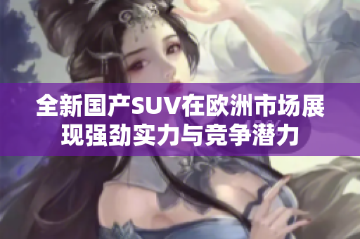 全新国产SUV在欧洲市场展现强劲实力与竞争潜力