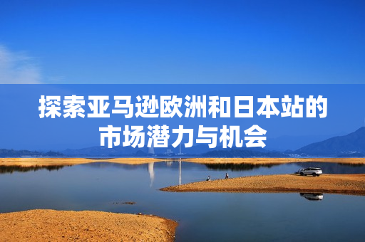 探索亚马逊欧洲和日本站的市场潜力与机会