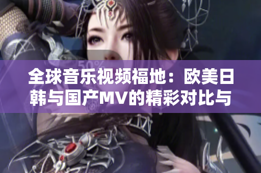 全球音乐视频福地：欧美日韩与国产MV的精彩对比与推荐