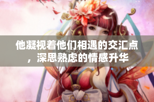 他凝视着他们相遇的交汇点，深思熟虑的情感升华
