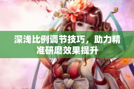 深浅比例调节技巧，助力精准研磨效果提升