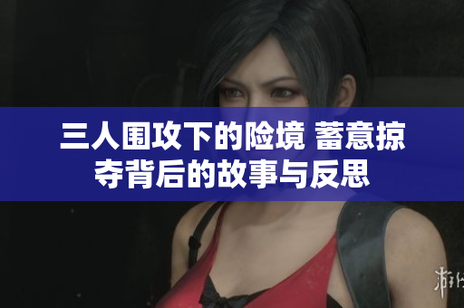 三人围攻下的险境 蓄意掠夺背后的故事与反思