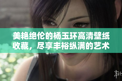 美艳绝伦的杨玉环高清壁纸收藏，尽享丰裕纵满的艺术之美