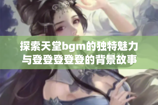 探索天堂bgm的独特魅力与登登登登登的背景故事