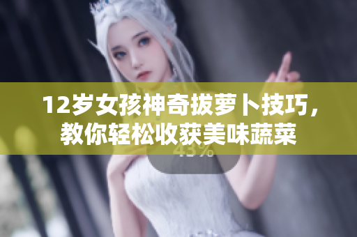 12岁女孩神奇拔萝卜技巧，教你轻松收获美味蔬菜
