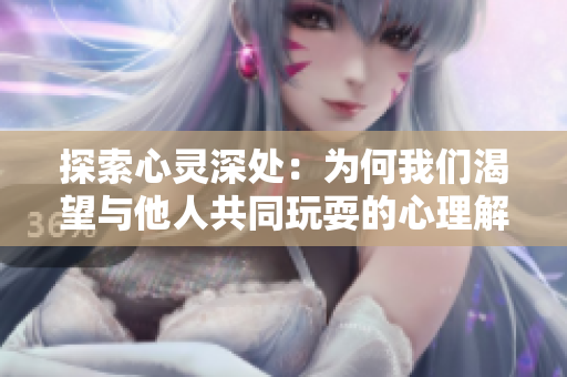 探索心灵深处：为何我们渴望与他人共同玩耍的心理解析