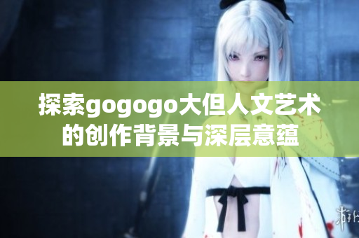 探索gogogo大但人文艺术的创作背景与深层意蕴