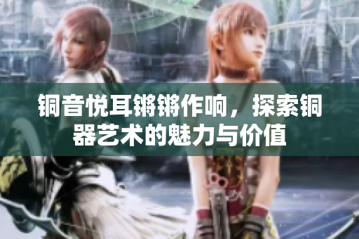 铜音悦耳锵锵作响，探索铜器艺术的魅力与价值