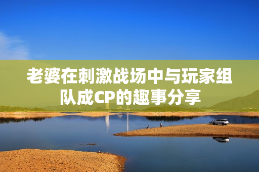 老婆在刺激战场中与玩家组队成CP的趣事分享