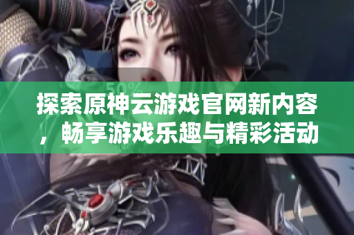探索原神云游戏官网新内容，畅享游戏乐趣与精彩活动