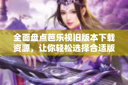 全面盘点芭乐视旧版本下载资源，让你轻松选择合适版本