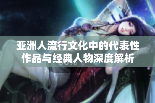 亚洲人流行文化中的代表性作品与经典人物深度解析