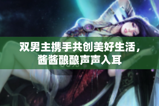 双男主携手共创美好生活，酱酱酿酿声声入耳