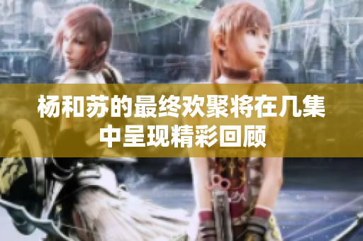 杨和苏的最终欢聚将在几集中呈现精彩回顾
