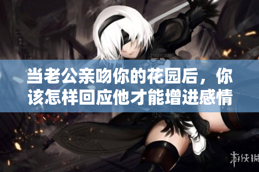 当老公亲吻你的花园后，你该怎样回应他才能增进感情呢