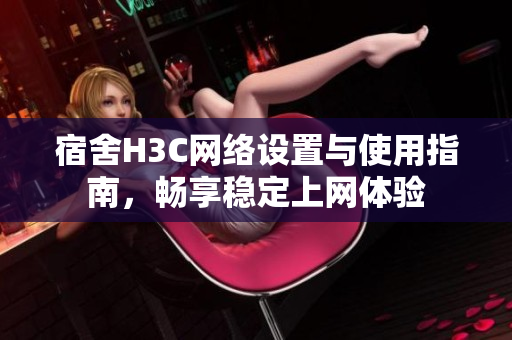 宿舍H3C网络设置与使用指南，畅享稳定上网体验