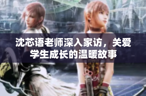 沈芯语老师深入家访，关爱学生成长的温暖故事