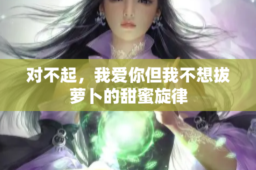 对不起，我爱你但我不想拔萝卜的甜蜜旋律
