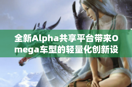 全新Alpha共享平台带来Omega车型的轻量化创新设计
