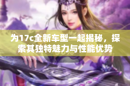为17c全新车型一起揭秘，探索其独特魅力与性能优势