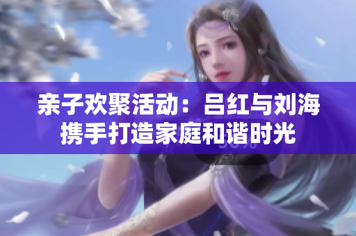 亲子欢聚活动：吕红与刘海携手打造家庭和谐时光