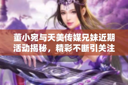 董小宛与天美传媒兄妹近期活动揭秘，精彩不断引关注