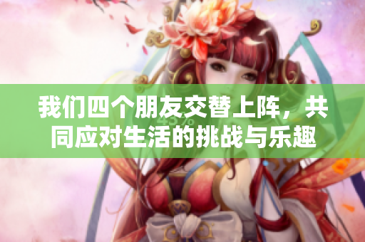 我们四个朋友交替上阵，共同应对生活的挑战与乐趣