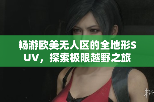 畅游欧美无人区的全地形SUV，探索极限越野之旅