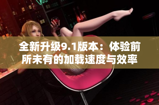 全新升级9.1版本：体验前所未有的加载速度与效率