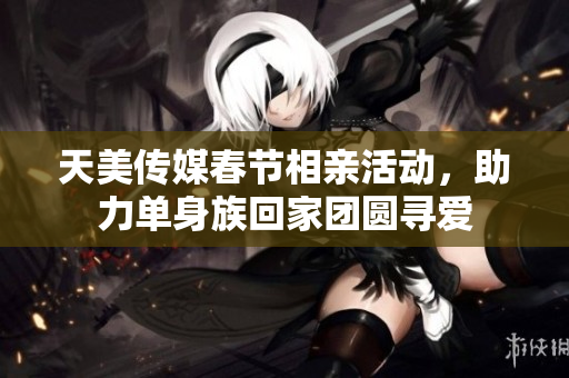 天美传媒春节相亲活动，助力单身族回家团圆寻爱