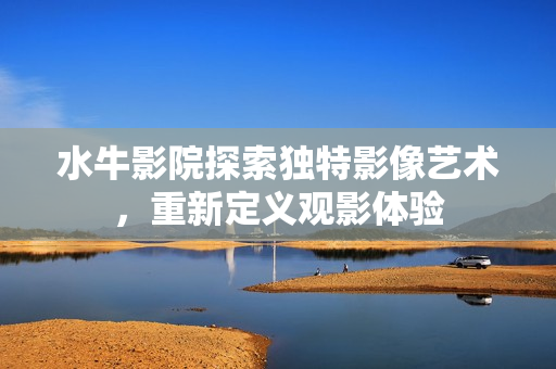 水牛影院探索独特影像艺术，重新定义观影体验