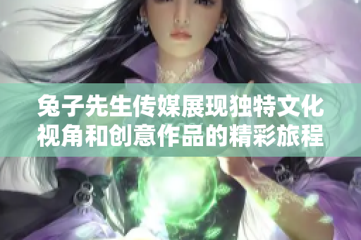 兔子先生传媒展现独特文化视角和创意作品的精彩旅程