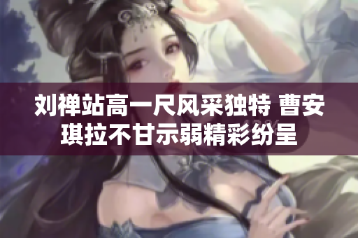 刘禅站高一尺风采独特 曹安琪拉不甘示弱精彩纷呈