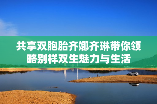 共享双胞胎齐娜齐琳带你领略别样双生魅力与生活