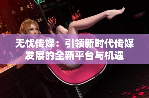无忧传媒：引领新时代传媒发展的全新平台与机遇
