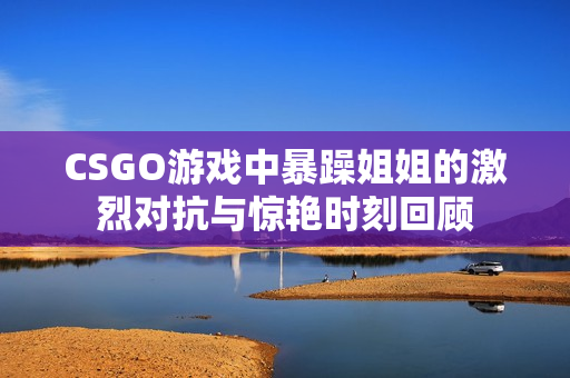 CSGO游戏中暴躁姐姐的激烈对抗与惊艳时刻回顾