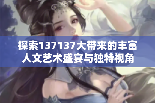 探索137137大带来的丰富人文艺术盛宴与独特视角