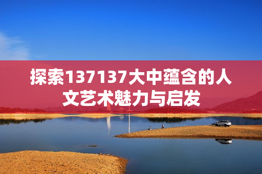 探索137137大中蕴含的人文艺术魅力与启发
