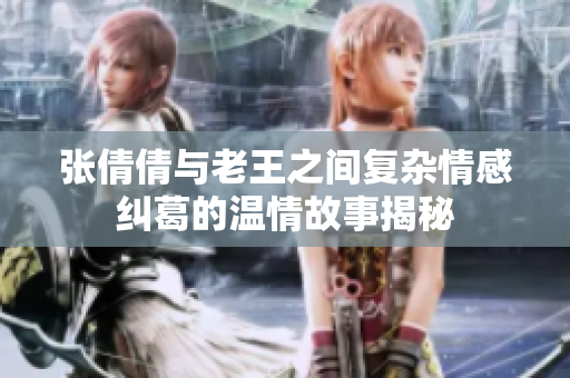 张倩倩与老王之间复杂情感纠葛的温情故事揭秘