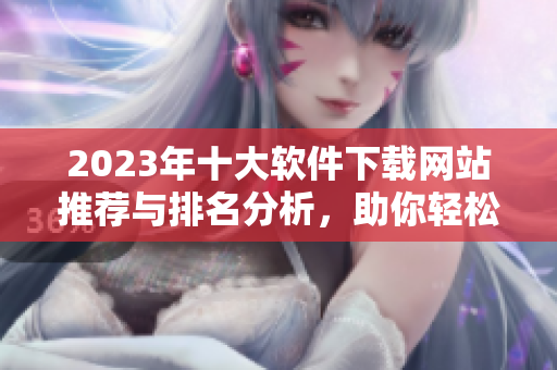 2023年十大软件下载网站推荐与排名分析，助你轻松获取软件资源