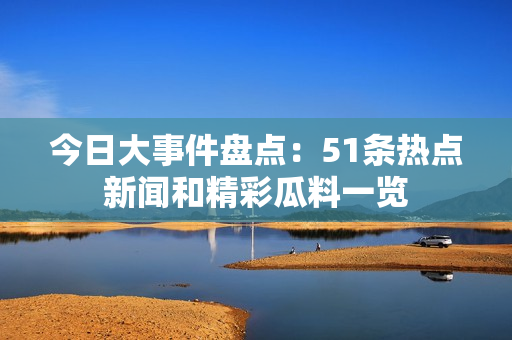 今日大事件盘点：51条热点新闻和精彩瓜料一览