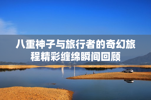 八重神子与旅行者的奇幻旅程精彩缠绵瞬间回顾