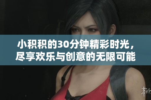 小积积的30分钟精彩时光，尽享欢乐与创意的无限可能