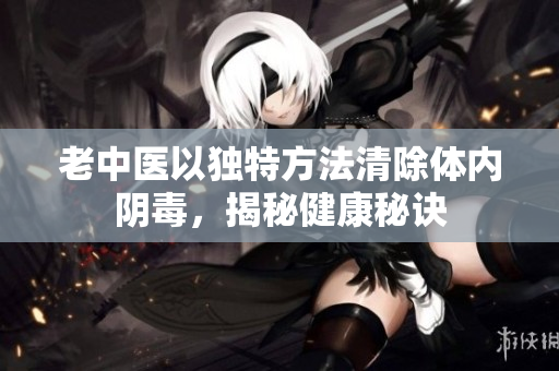 老中医以独特方法清除体内阴毒，揭秘健康秘诀