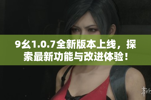 9幺1.0.7全新版本上线，探索最新功能与改进体验！