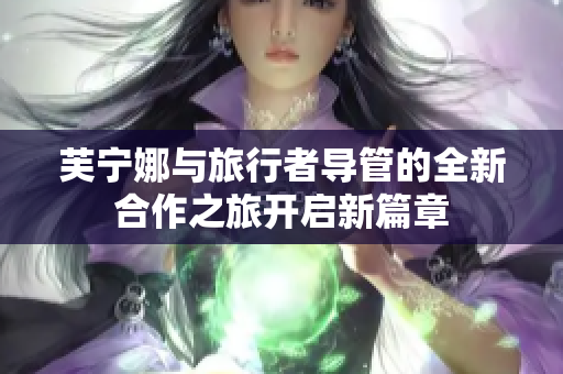 芙宁娜与旅行者导管的全新合作之旅开启新篇章