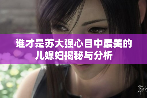 谁才是苏大强心目中最美的儿媳妇揭秘与分析