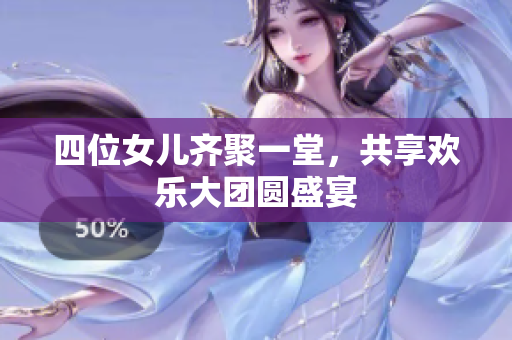 四位女儿齐聚一堂，共享欢乐大团圆盛宴